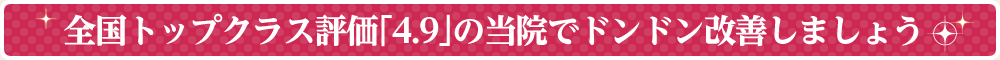 全国トップクラス評価「4.9」の当院でドンドン改善しましょう